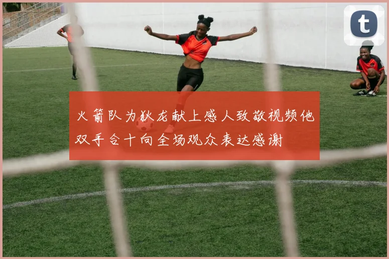 火箭队为狄龙献上感人致敬视频他双手合十向全场观众表达感谢