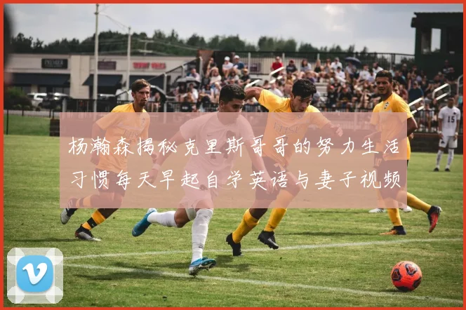 杨瀚森揭秘克里斯哥哥的努力生活习惯每天早起自学英语与妻子视频通话