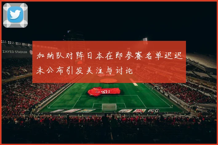 加纳队对阵日本在即参赛名单迟迟未公布引发关注与讨论
