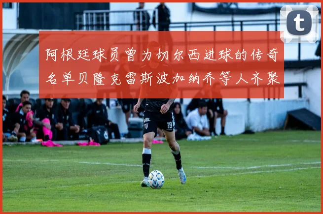 阿根廷球员曾为切尔西进球的传奇名单贝隆克雷斯波加纳乔等人齐聚