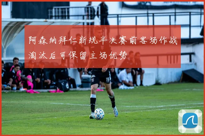 阿森纳拜仁新规半决赛前客场作战淘汰后可保留主场优势
