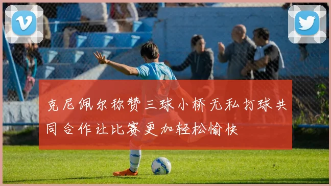 克尼佩尔称赞三球小桥无私打球共同合作让比赛更加轻松愉快