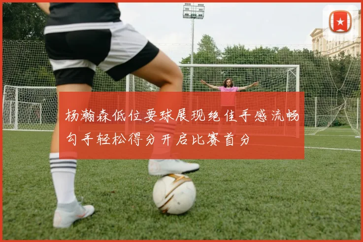 杨瀚森低位要球展现绝佳手感流畅勾手轻松得分开启比赛首分