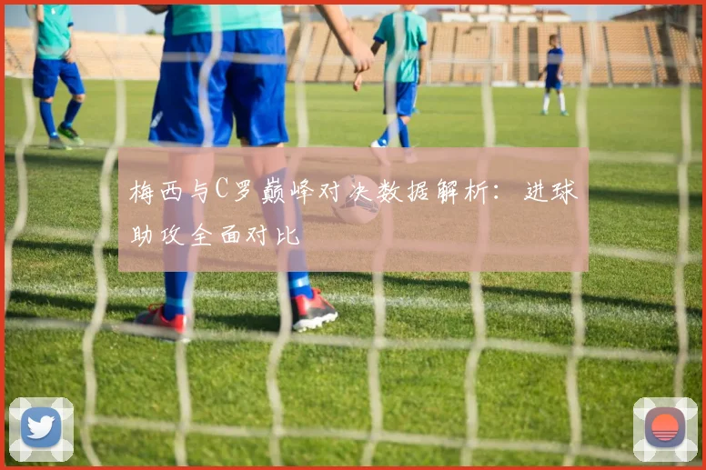 梅西与C罗巅峰对决数据解析：进球助攻全面对比