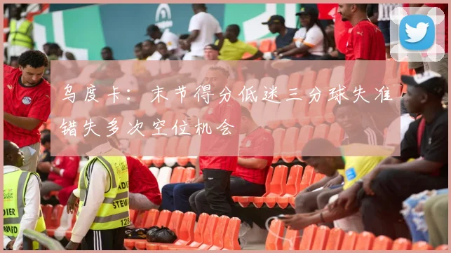 乌度卡：末节得分低迷三分球失准错失多次空位机会