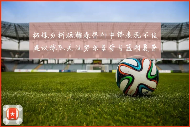 拓媒分析杨瀚森替补中锋表现不佳建议球队关注努尔基奇与篮网夏普