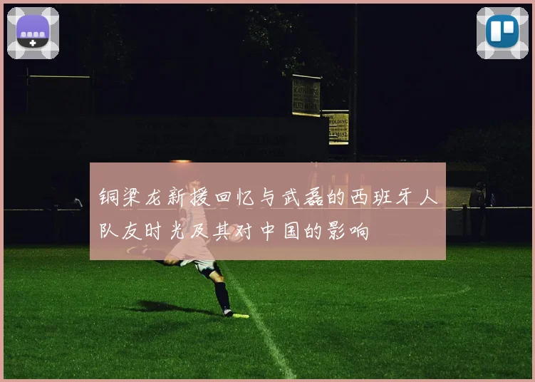 铜梁龙新援回忆与武磊的西班牙人队友时光及其对中国的影响