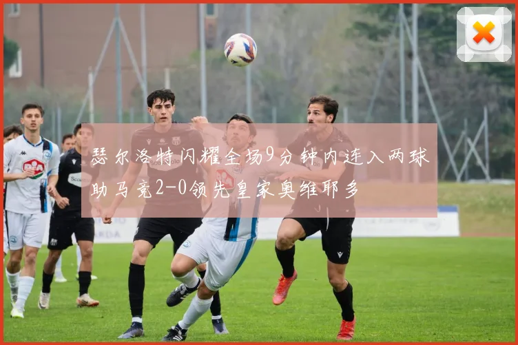 瑟尔洛特闪耀全场9分钟内连入两球助马竞2-0领先皇家奥维耶多