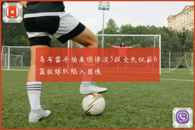 乌布雷半场表现惨淡5投全失仅获6篮板球队陷入困境