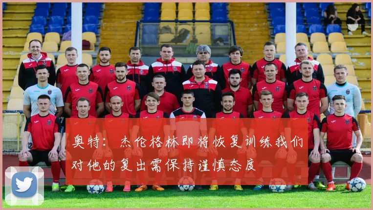 奥特：杰伦格林即将恢复训练我们对他的复出需保持谨慎态度