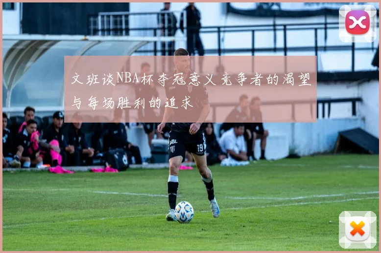 文班谈NBA杯夺冠意义竞争者的渴望与每场胜利的追求