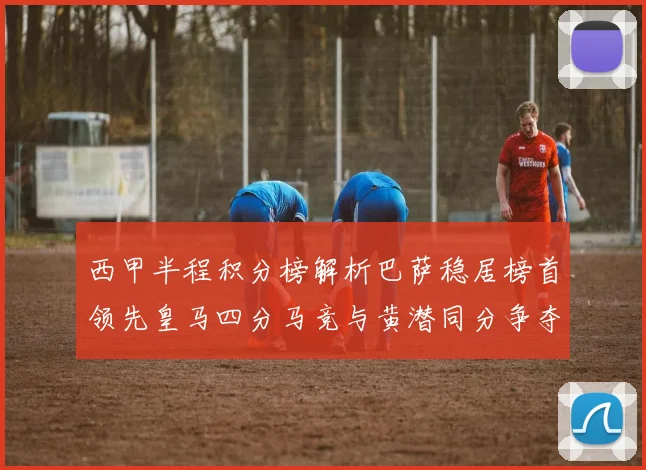 西甲半程积分榜解析巴萨稳居榜首领先皇马四分马竞与黄潜同分争夺激烈