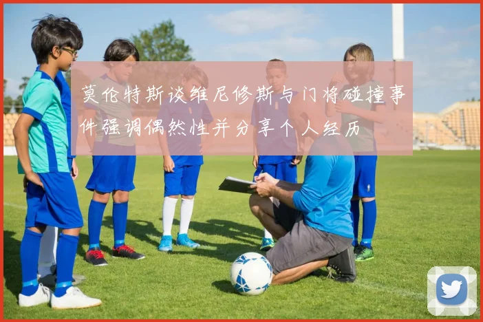 莫伦特斯谈维尼修斯与门将碰撞事件强调偶然性并分享个人经历