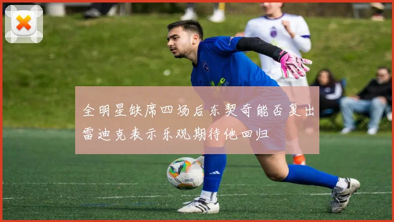 全明星缺席四场后东契奇能否复出雷迪克表示乐观期待他回归