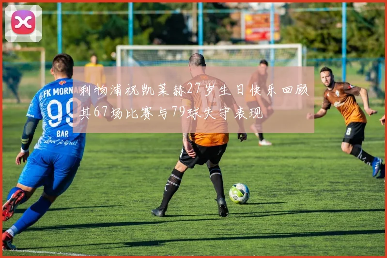 利物浦祝凯莱赫27岁生日快乐回顾其67场比赛与79球失守表现