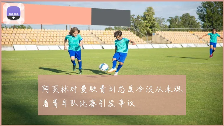 阿莫林对曼联青训态度冷淡从未观看青年队比赛引发争议