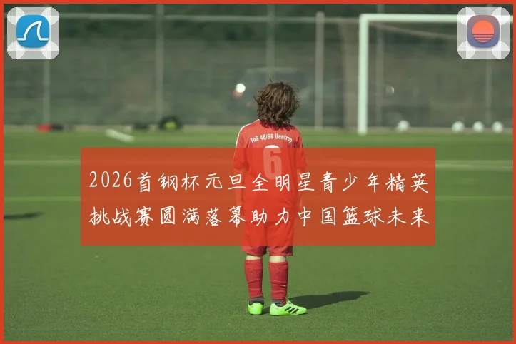 2026首钢杯元旦全明星青少年精英挑战赛圆满落幕助力中国篮球未来发展