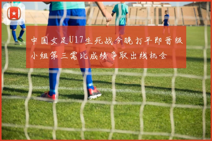 中国女足U17生死战今晚打平即晋级小组第三需比成绩争取出线机会