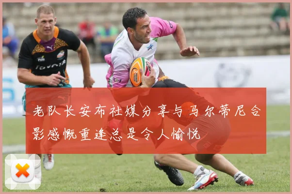 老队长安布社媒分享与马尔蒂尼合影感慨重逢总是令人愉悦