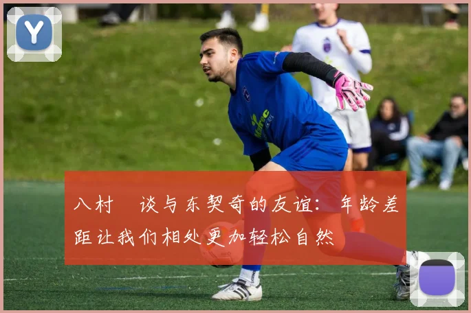 八村塁谈与东契奇的友谊：年龄差距让我们相处更加轻松自然