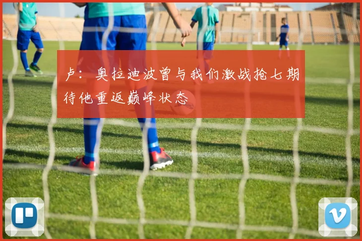 卢：奥拉迪波曾与我们激战抢七期待他重返巅峰状态