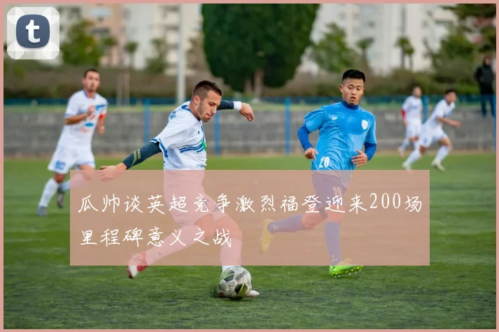 瓜帅谈英超竞争激烈福登迎来200场里程碑意义之战