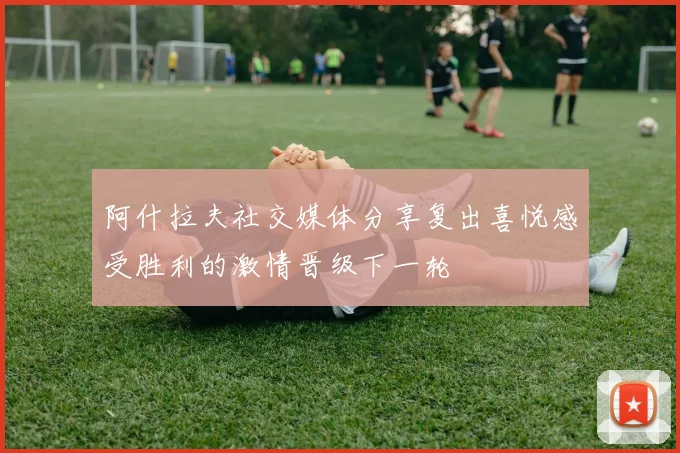 阿什拉夫社交媒体分享复出喜悦感受胜利的激情晋级下一轮
