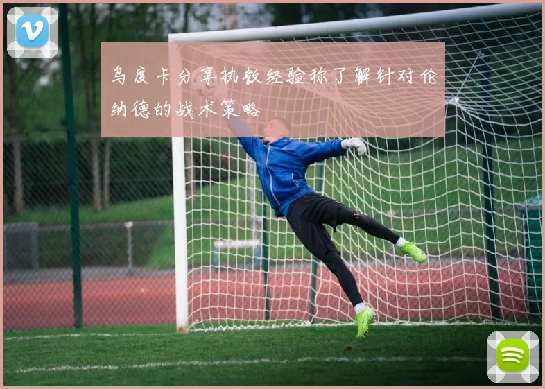 乌度卡分享执教经验称了解针对伦纳德的战术策略