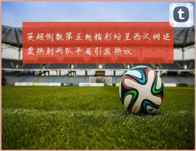 英超倒数第五轮精彩纷呈西汉姆逆袭热刺两队平局引发热议
