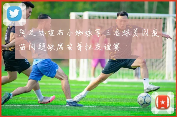阿足协宣布小蜘蛛等三名球员因疫苗问题缺席安哥拉友谊赛