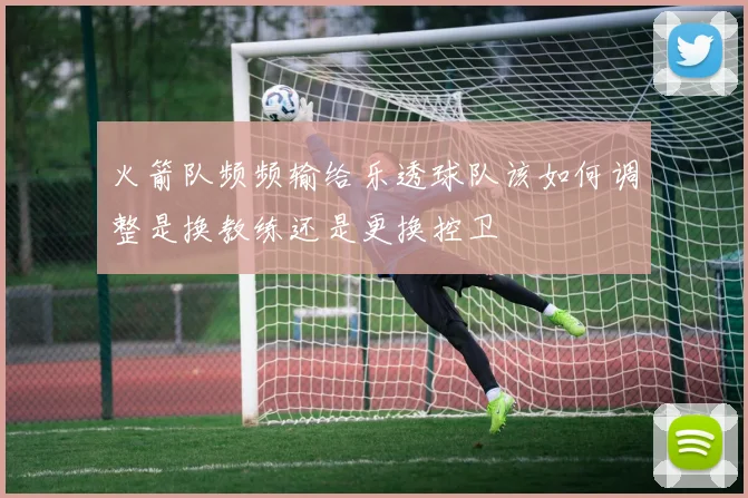 火箭队频频输给乐透球队该如何调整是换教练还是更换控卫