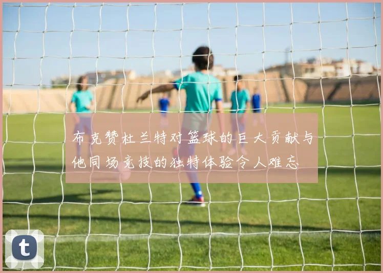 布克赞杜兰特对篮球的巨大贡献与他同场竞技的独特体验令人难忘