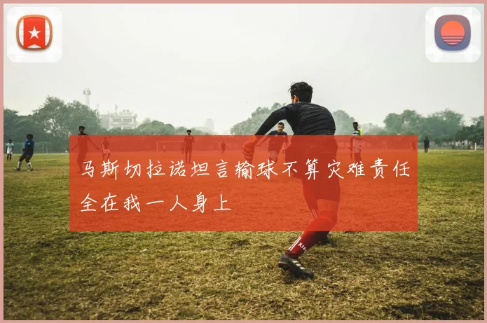 马斯切拉诺坦言输球不算灾难责任全在我一人身上